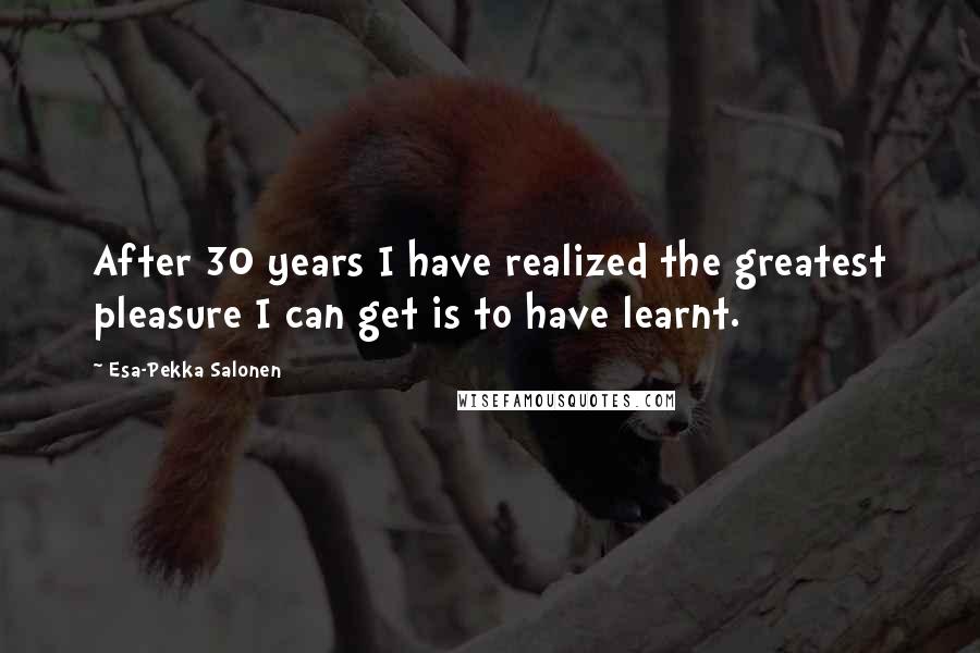 Esa-Pekka Salonen Quotes: After 30 years I have realized the greatest pleasure I can get is to have learnt.