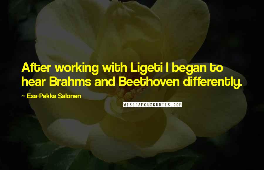 Esa-Pekka Salonen Quotes: After working with Ligeti I began to hear Brahms and Beethoven differently.