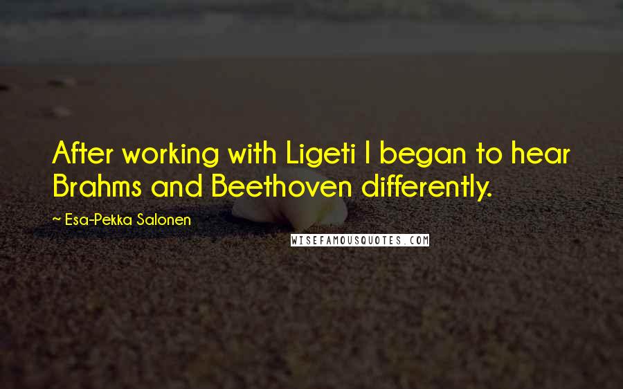 Esa-Pekka Salonen Quotes: After working with Ligeti I began to hear Brahms and Beethoven differently.