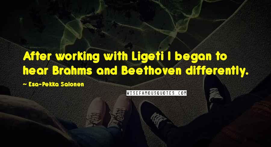 Esa-Pekka Salonen Quotes: After working with Ligeti I began to hear Brahms and Beethoven differently.