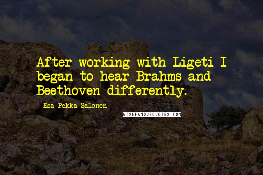 Esa-Pekka Salonen Quotes: After working with Ligeti I began to hear Brahms and Beethoven differently.