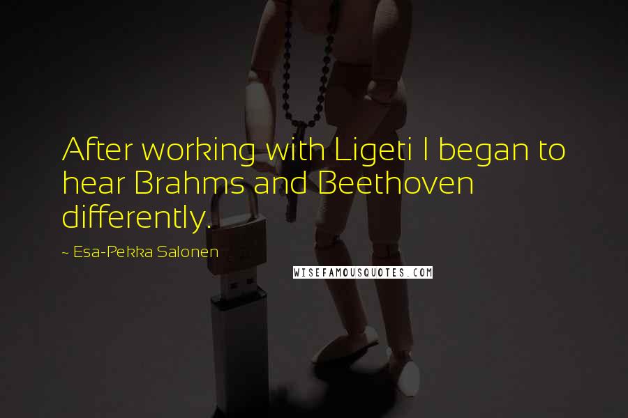 Esa-Pekka Salonen Quotes: After working with Ligeti I began to hear Brahms and Beethoven differently.
