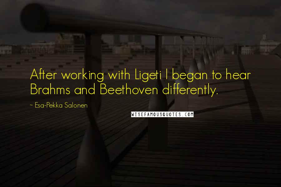 Esa-Pekka Salonen Quotes: After working with Ligeti I began to hear Brahms and Beethoven differently.