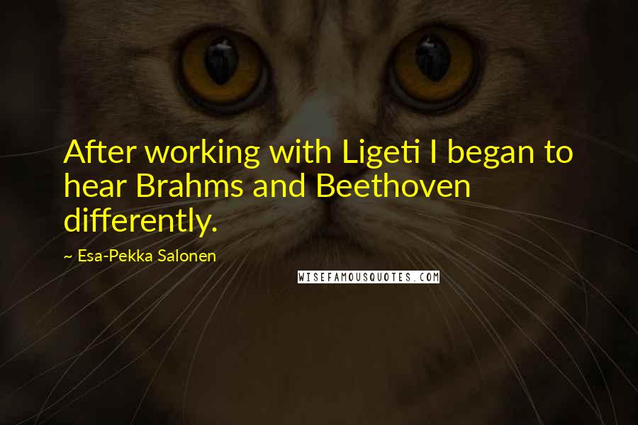 Esa-Pekka Salonen Quotes: After working with Ligeti I began to hear Brahms and Beethoven differently.