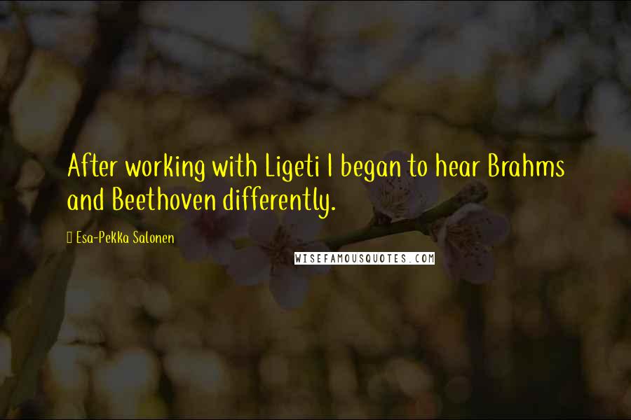 Esa-Pekka Salonen Quotes: After working with Ligeti I began to hear Brahms and Beethoven differently.