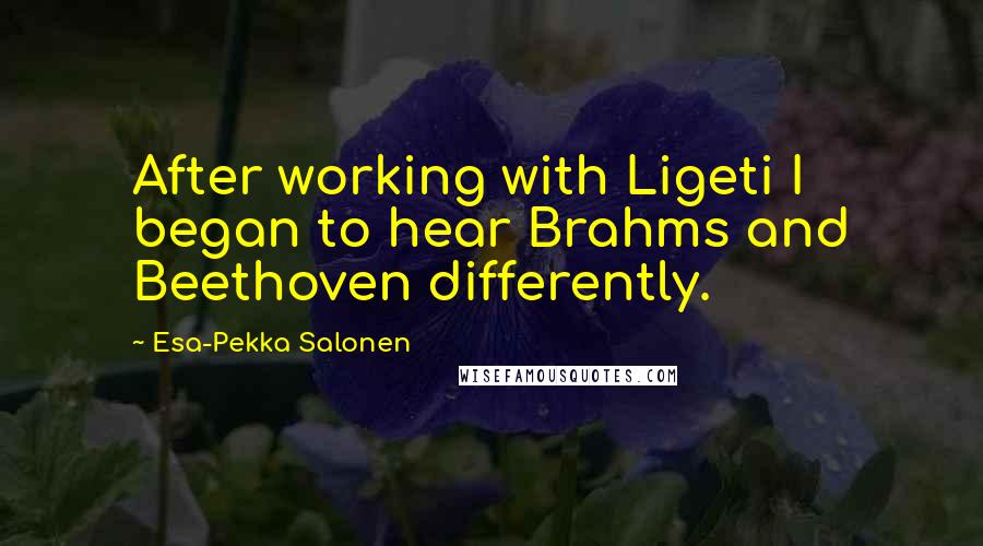 Esa-Pekka Salonen Quotes: After working with Ligeti I began to hear Brahms and Beethoven differently.