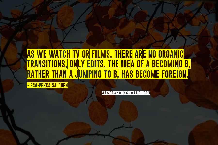 Esa-Pekka Salonen Quotes: As we watch TV or films, there are no organic transitions, only edits. The idea of A becoming B, rather than A jumping to B, has become foreign.