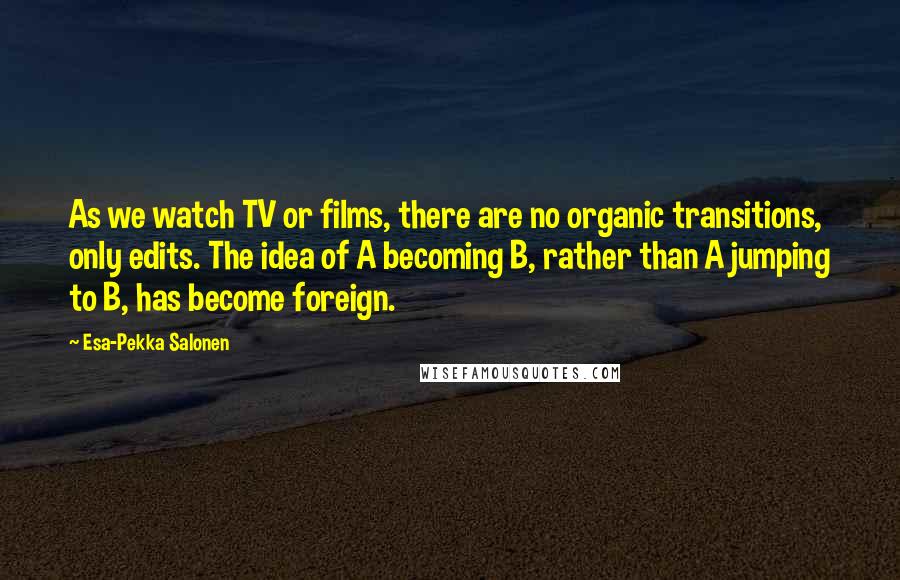 Esa-Pekka Salonen Quotes: As we watch TV or films, there are no organic transitions, only edits. The idea of A becoming B, rather than A jumping to B, has become foreign.