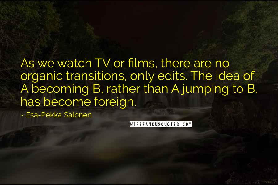 Esa-Pekka Salonen Quotes: As we watch TV or films, there are no organic transitions, only edits. The idea of A becoming B, rather than A jumping to B, has become foreign.