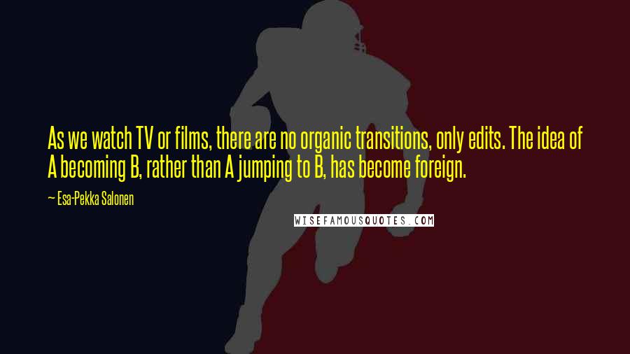 Esa-Pekka Salonen Quotes: As we watch TV or films, there are no organic transitions, only edits. The idea of A becoming B, rather than A jumping to B, has become foreign.