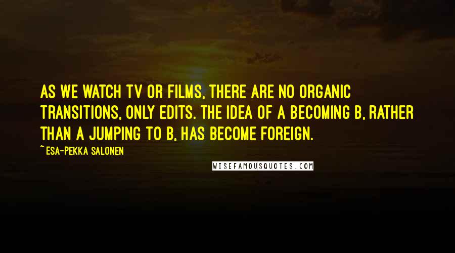 Esa-Pekka Salonen Quotes: As we watch TV or films, there are no organic transitions, only edits. The idea of A becoming B, rather than A jumping to B, has become foreign.