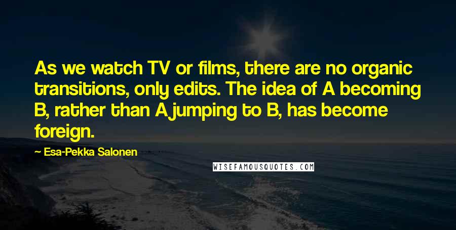 Esa-Pekka Salonen Quotes: As we watch TV or films, there are no organic transitions, only edits. The idea of A becoming B, rather than A jumping to B, has become foreign.