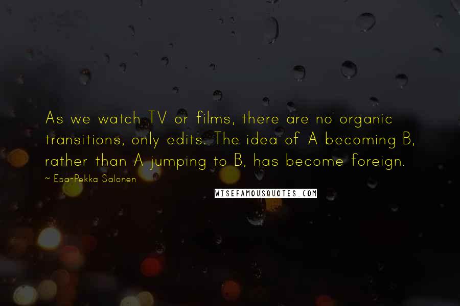 Esa-Pekka Salonen Quotes: As we watch TV or films, there are no organic transitions, only edits. The idea of A becoming B, rather than A jumping to B, has become foreign.