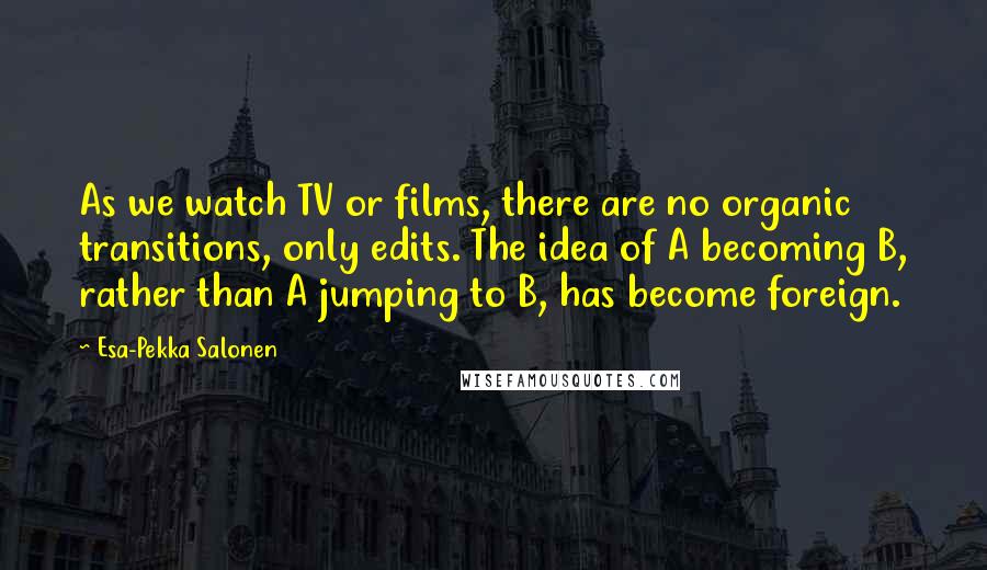 Esa-Pekka Salonen Quotes: As we watch TV or films, there are no organic transitions, only edits. The idea of A becoming B, rather than A jumping to B, has become foreign.