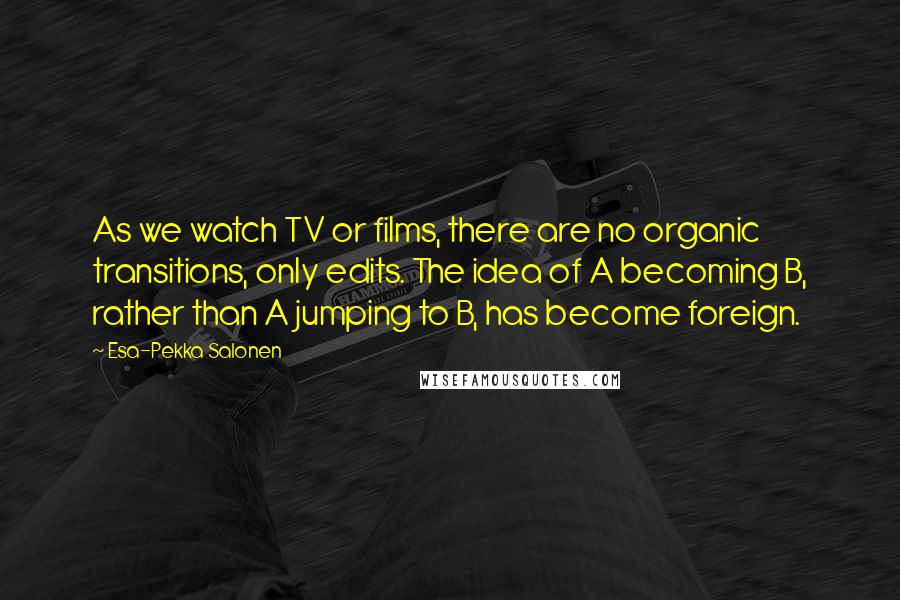 Esa-Pekka Salonen Quotes: As we watch TV or films, there are no organic transitions, only edits. The idea of A becoming B, rather than A jumping to B, has become foreign.