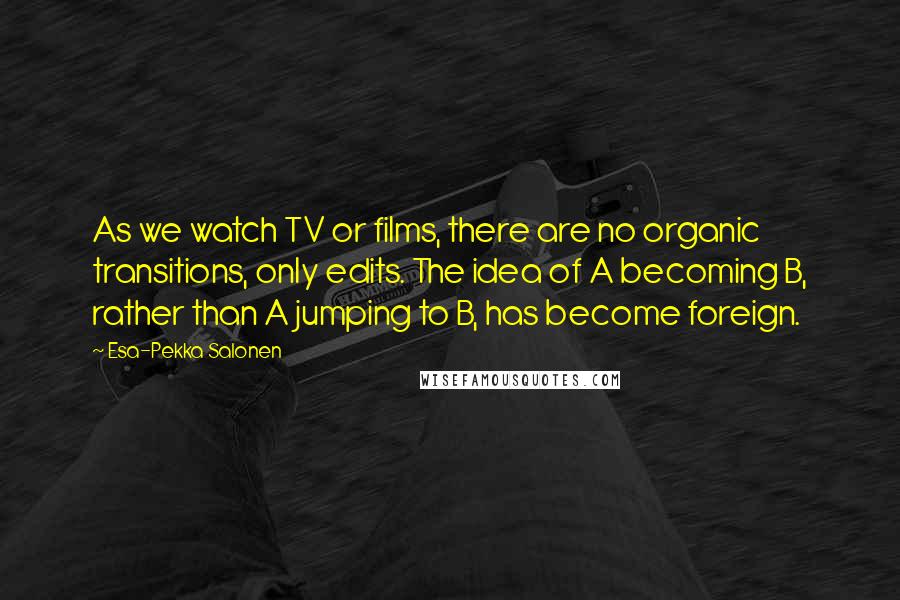 Esa-Pekka Salonen Quotes: As we watch TV or films, there are no organic transitions, only edits. The idea of A becoming B, rather than A jumping to B, has become foreign.