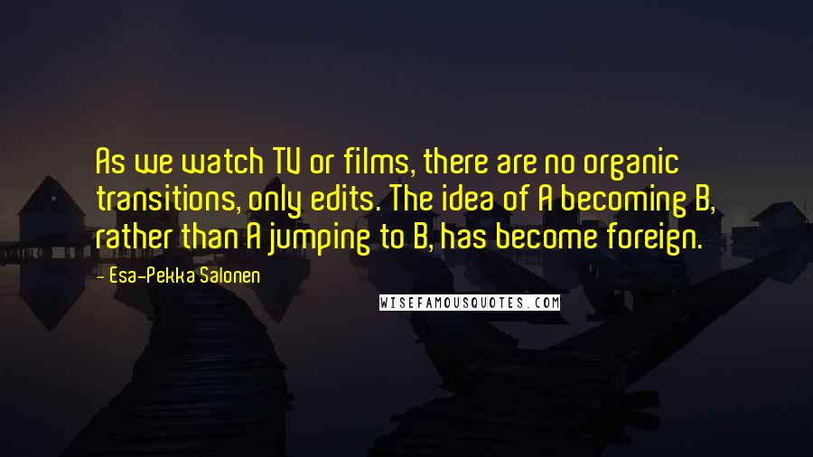 Esa-Pekka Salonen Quotes: As we watch TV or films, there are no organic transitions, only edits. The idea of A becoming B, rather than A jumping to B, has become foreign.