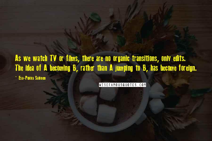 Esa-Pekka Salonen Quotes: As we watch TV or films, there are no organic transitions, only edits. The idea of A becoming B, rather than A jumping to B, has become foreign.