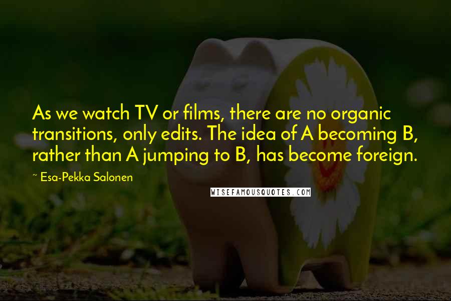 Esa-Pekka Salonen Quotes: As we watch TV or films, there are no organic transitions, only edits. The idea of A becoming B, rather than A jumping to B, has become foreign.