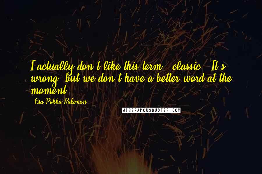 Esa-Pekka Salonen Quotes: I actually don't like this term, "classic." It's wrong, but we don't have a better word at the moment.