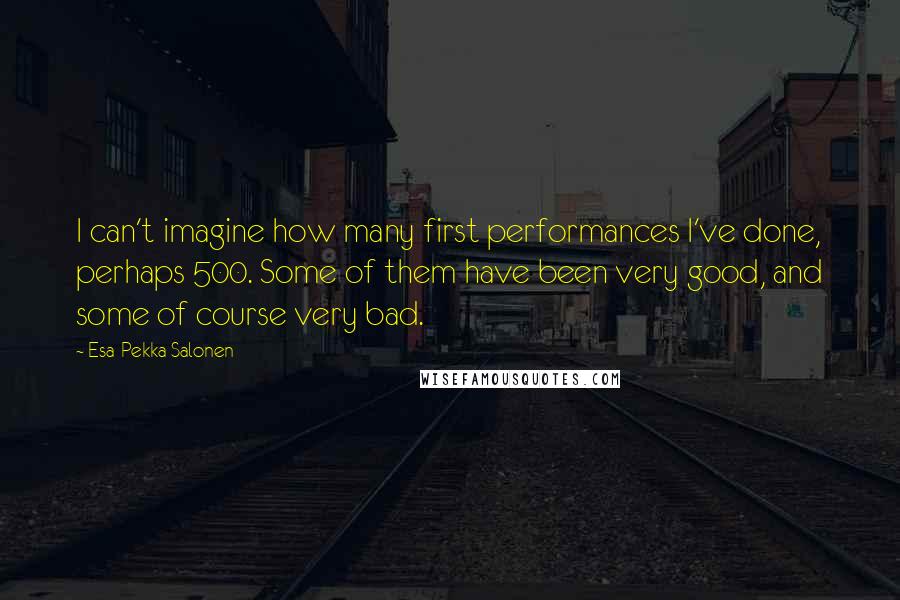 Esa-Pekka Salonen Quotes: I can't imagine how many first performances I've done, perhaps 500. Some of them have been very good, and some of course very bad.