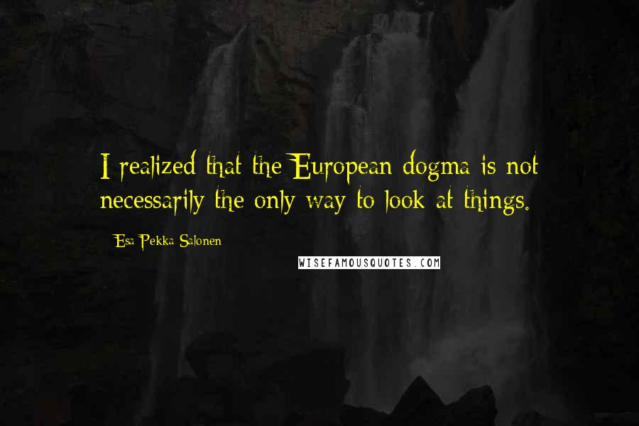 Esa-Pekka Salonen Quotes: I realized that the European dogma is not necessarily the only way to look at things.