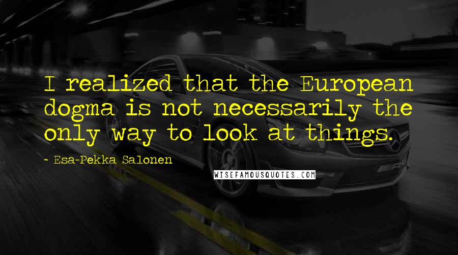Esa-Pekka Salonen Quotes: I realized that the European dogma is not necessarily the only way to look at things.