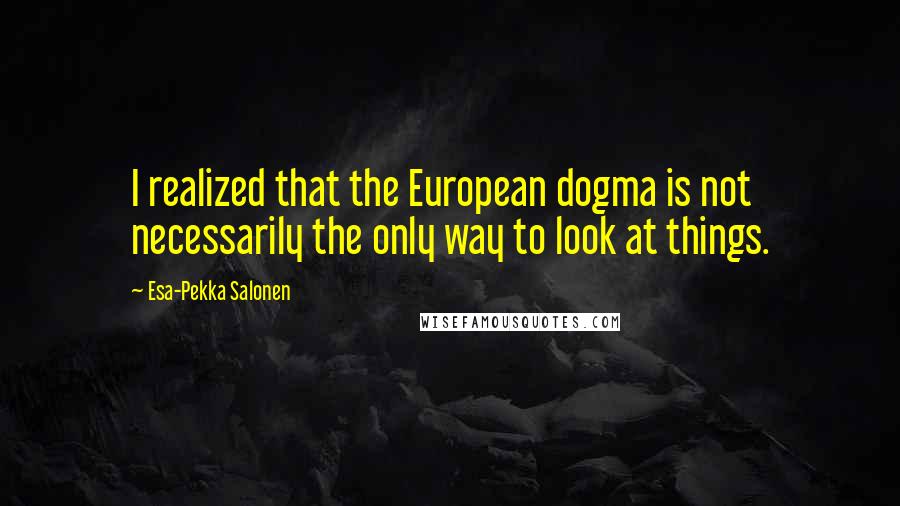 Esa-Pekka Salonen Quotes: I realized that the European dogma is not necessarily the only way to look at things.