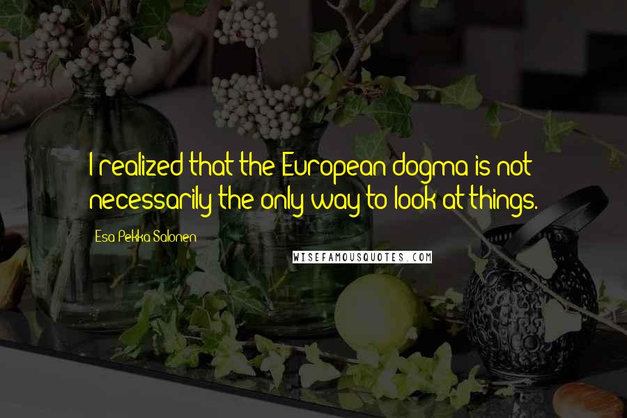 Esa-Pekka Salonen Quotes: I realized that the European dogma is not necessarily the only way to look at things.