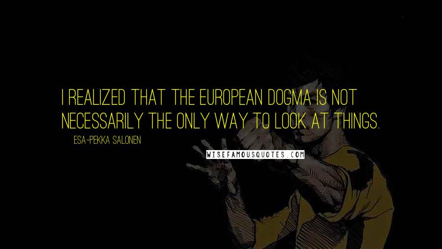 Esa-Pekka Salonen Quotes: I realized that the European dogma is not necessarily the only way to look at things.