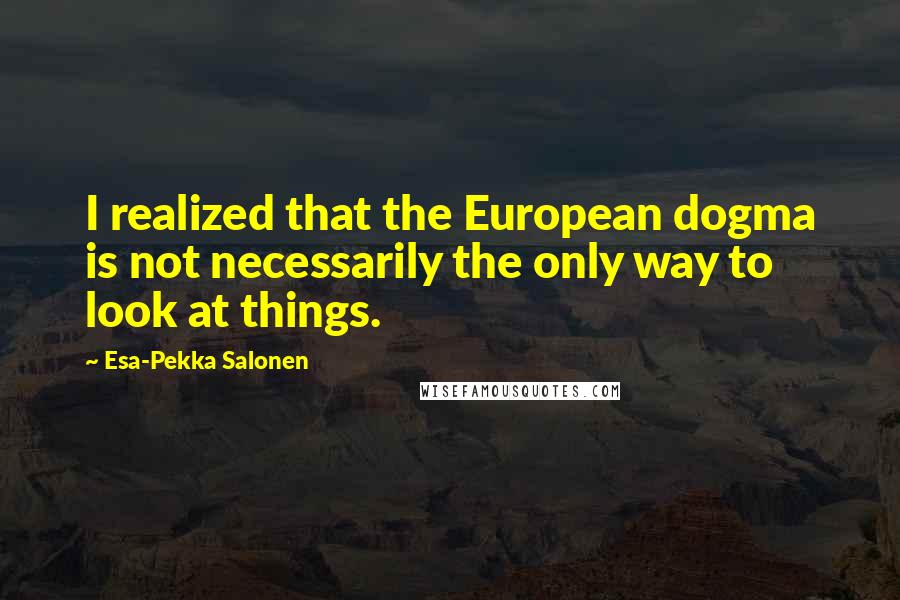 Esa-Pekka Salonen Quotes: I realized that the European dogma is not necessarily the only way to look at things.
