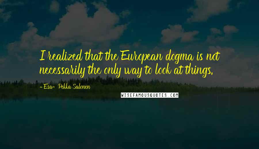 Esa-Pekka Salonen Quotes: I realized that the European dogma is not necessarily the only way to look at things.