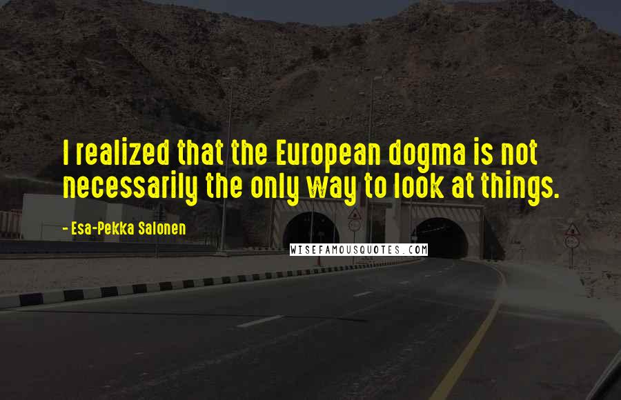 Esa-Pekka Salonen Quotes: I realized that the European dogma is not necessarily the only way to look at things.