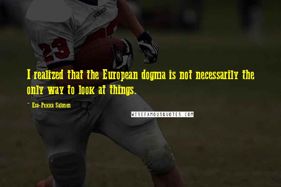 Esa-Pekka Salonen Quotes: I realized that the European dogma is not necessarily the only way to look at things.