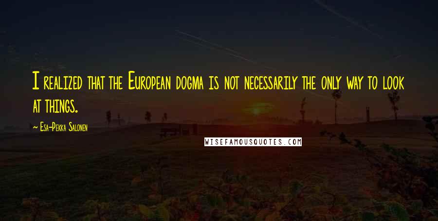 Esa-Pekka Salonen Quotes: I realized that the European dogma is not necessarily the only way to look at things.