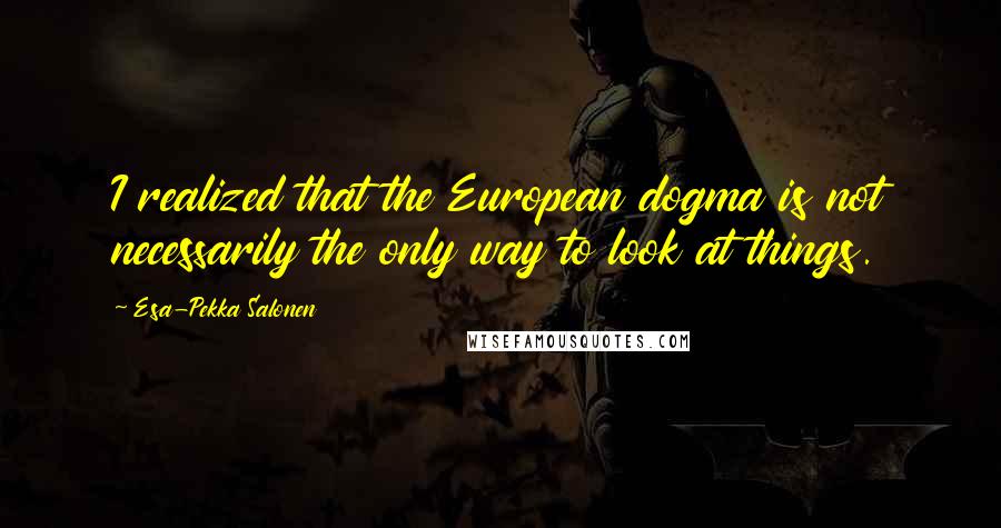 Esa-Pekka Salonen Quotes: I realized that the European dogma is not necessarily the only way to look at things.
