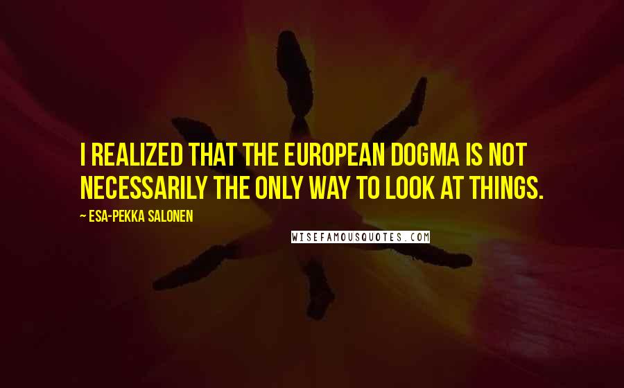 Esa-Pekka Salonen Quotes: I realized that the European dogma is not necessarily the only way to look at things.