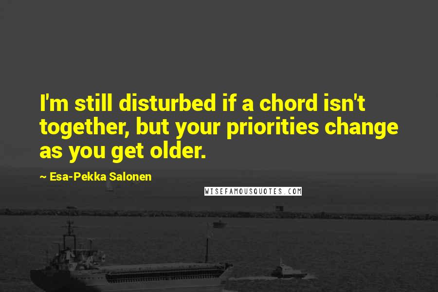 Esa-Pekka Salonen Quotes: I'm still disturbed if a chord isn't together, but your priorities change as you get older.