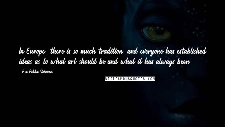 Esa-Pekka Salonen Quotes: In Europe, there is so much tradition, and everyone has established ideas as to what art should be and what it has always been.