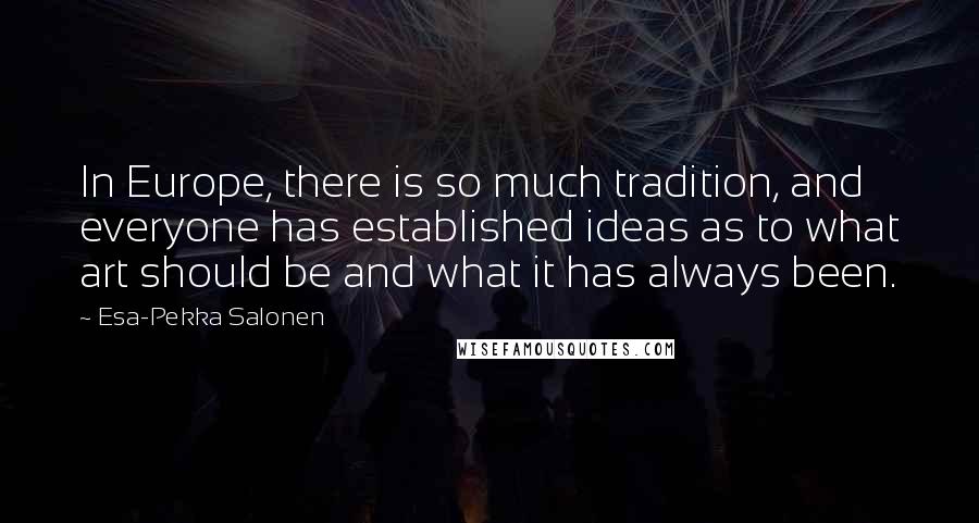 Esa-Pekka Salonen Quotes: In Europe, there is so much tradition, and everyone has established ideas as to what art should be and what it has always been.