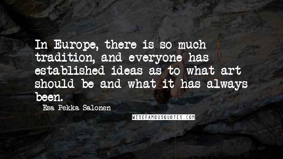 Esa-Pekka Salonen Quotes: In Europe, there is so much tradition, and everyone has established ideas as to what art should be and what it has always been.