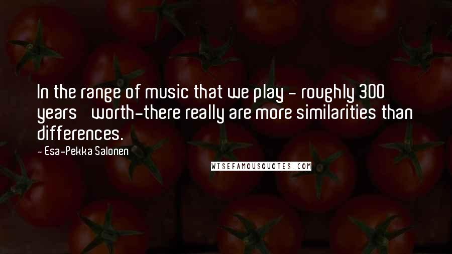 Esa-Pekka Salonen Quotes: In the range of music that we play - roughly 300 years' worth-there really are more similarities than differences.