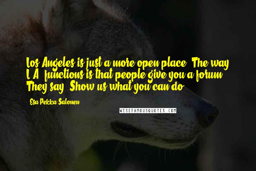 Esa-Pekka Salonen Quotes: Los Angeles is just a more open place. The way L.A. functions is that people give you a forum. They say, Show us what you can do.