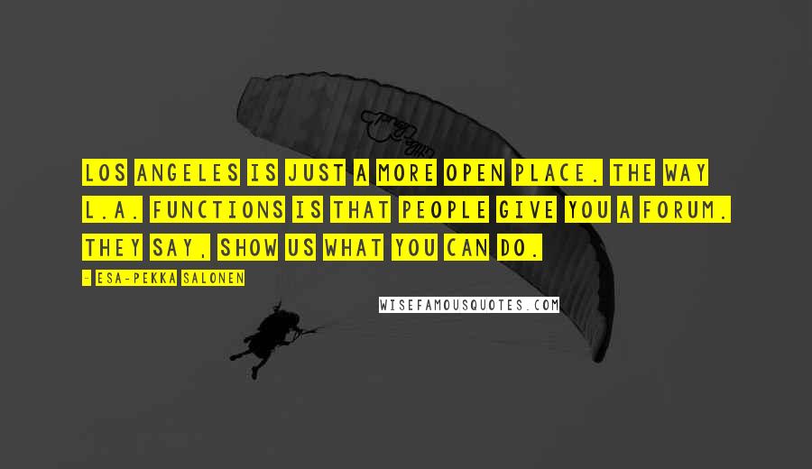 Esa-Pekka Salonen Quotes: Los Angeles is just a more open place. The way L.A. functions is that people give you a forum. They say, Show us what you can do.