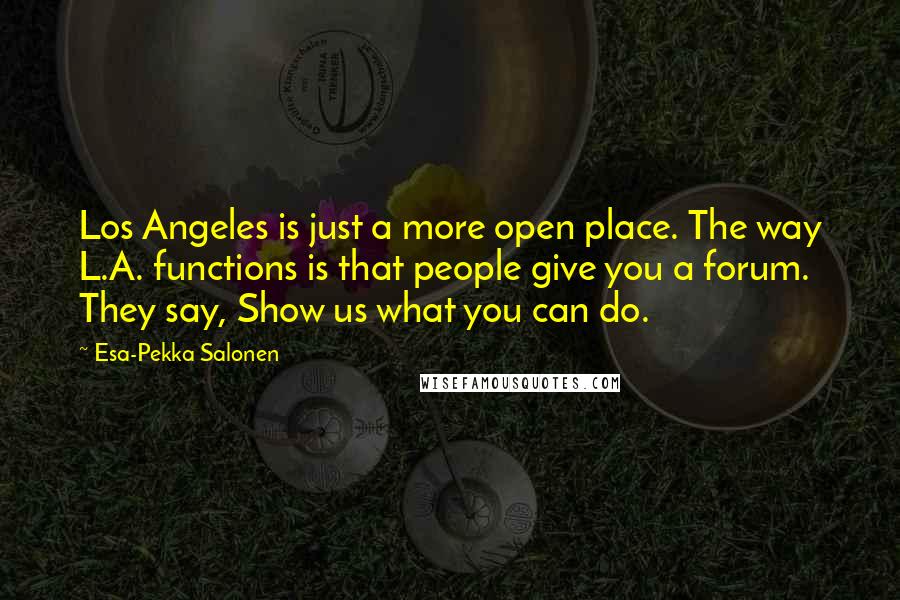 Esa-Pekka Salonen Quotes: Los Angeles is just a more open place. The way L.A. functions is that people give you a forum. They say, Show us what you can do.