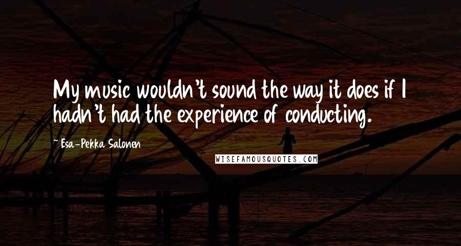 Esa-Pekka Salonen Quotes: My music wouldn't sound the way it does if I hadn't had the experience of conducting.