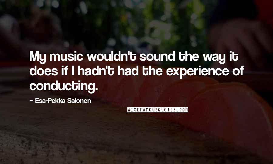 Esa-Pekka Salonen Quotes: My music wouldn't sound the way it does if I hadn't had the experience of conducting.