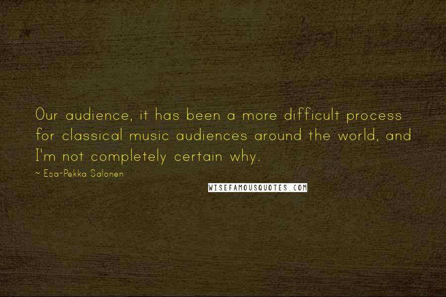 Esa-Pekka Salonen Quotes: Our audience, it has been a more difficult process for classical music audiences around the world, and I'm not completely certain why.