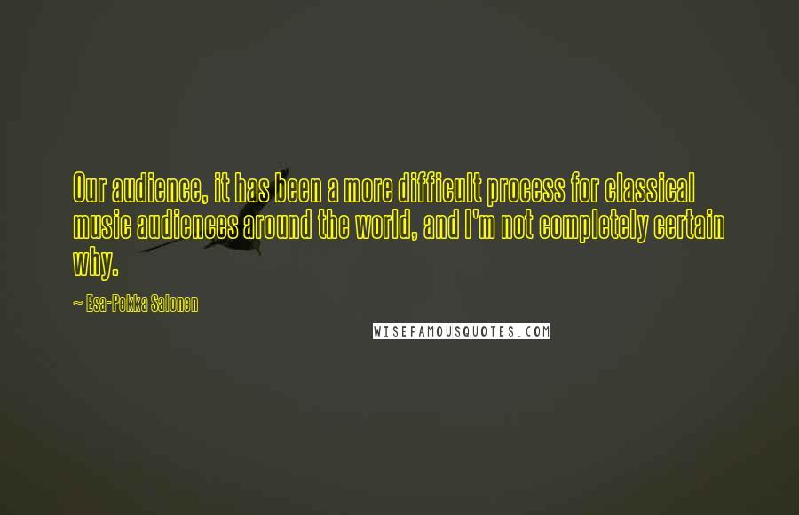 Esa-Pekka Salonen Quotes: Our audience, it has been a more difficult process for classical music audiences around the world, and I'm not completely certain why.