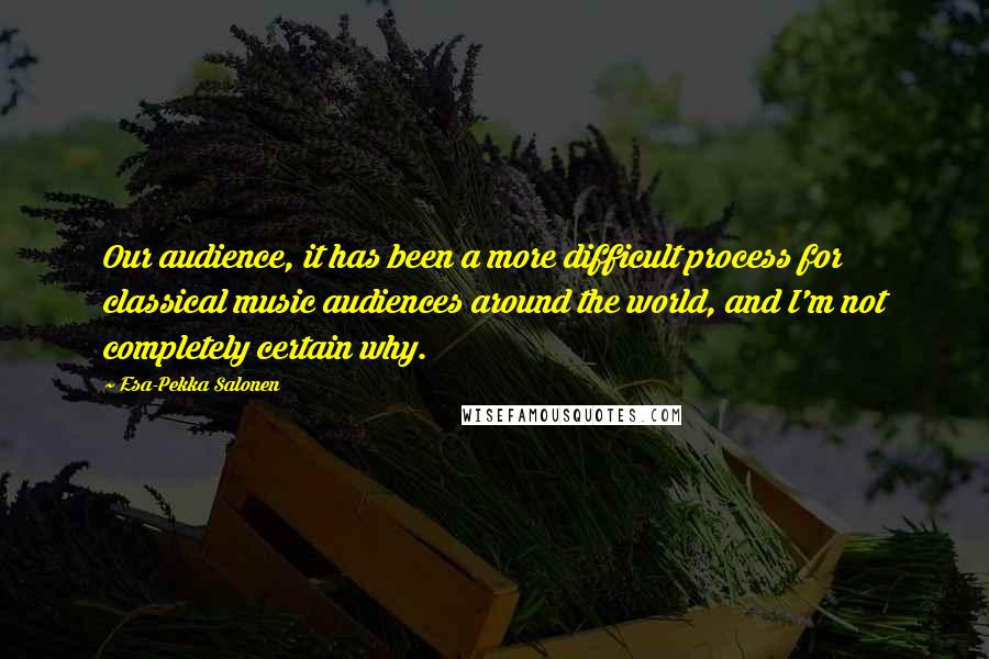 Esa-Pekka Salonen Quotes: Our audience, it has been a more difficult process for classical music audiences around the world, and I'm not completely certain why.